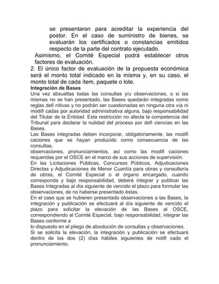 se presentaron para acreditar la experiencia del
postor. En el caso de suministro de bienes, se
evaluarán los certificados o constancias emitidos
respecto de la parte del contrato ejecutado.
Asimismo, el Comité Especial podrá establecer otros
factores de evaluación.
2. El único factor de evaluación de la propuesta económica
será el monto total indicado en la misma y, en su caso, el
monto total de cada ítem, paquete o lote.
Integración de Bases
Una vez absueltas todas las consultas y/u observaciones, o si las
mismas no se han presentado, las Bases quedarán integradas como
reglas defi nitivas y no podrán ser cuestionadas en ninguna otra vía ni
modifi cadas por autoridad administrativa alguna, bajo responsabilidad
del Titular de la Entidad. Esta restricción no afecta la competencia del
Tribunal para declarar la nulidad del proceso por defi ciencias en las
Bases.
Las Bases integradas deben incorporar, obligatoriamente, las modifi
caciones que se hayan producido como consecuencia de las
consultas,
observaciones, pronunciamientos, así como las modifi caciones
requeridas por el OSCE en el marco de sus acciones de supervisión.
En las Licitaciones Públicas, Concursos Públicos, Adjudicaciones
Directas y Adjudicaciones de Menor Cuantía para obras y consultoría
de obras, el Comité Especial o el órgano encargado, cuando
corresponda y bajo responsabilidad, deberá integrar y publicar las
Bases Integradas al día siguiente de vencido el plazo para formular las
observaciones, de no haberse presentado éstas.
En el caso que se hubieren presentado observaciones a las Bases, la
integración y publicación se efectuará al día siguiente de vencido el
plazo para solicitar la elevación de las Bases al OSCE,
correspondiendo al Comité Especial, bajo responsabilidad, integrar las
Bases conforme a
lo dispuesto en el pliego de absolución de consultas y observaciones.
Si se solicita la elevación, la integración y publicación se efectuará
dentro de los dos (2) días hábiles siguientes de notifi cado el
pronunciamiento.
 
