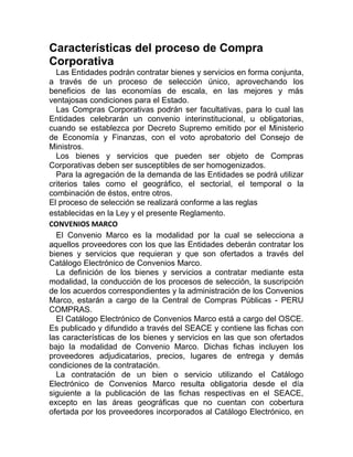 Características del proceso de Compra
Corporativa
Las Entidades podrán contratar bienes y servicios en forma conjunta,
a través de un proceso de selección único, aprovechando los
beneficios de las economías de escala, en las mejores y más
ventajosas condiciones para el Estado.
Las Compras Corporativas podrán ser facultativas, para lo cual las
Entidades celebrarán un convenio interinstitucional, u obligatorias,
cuando se establezca por Decreto Supremo emitido por el Ministerio
de Economía y Finanzas, con el voto aprobatorio del Consejo de
Ministros.
Los bienes y servicios que pueden ser objeto de Compras
Corporativas deben ser susceptibles de ser homogenizados.
Para la agregación de la demanda de las Entidades se podrá utilizar
criterios tales como el geográfico, el sectorial, el temporal o la
combinación de éstos, entre otros.
El proceso de selección se realizará conforme a las reglas
establecidas en la Ley y el presente Reglamento.
CONVENIOS MARCO
El Convenio Marco es la modalidad por la cual se selecciona a
aquellos proveedores con los que las Entidades deberán contratar los
bienes y servicios que requieran y que son ofertados a través del
Catálogo Electrónico de Convenios Marco.
La definición de los bienes y servicios a contratar mediante esta
modalidad, la conducción de los procesos de selección, la suscripción
de los acuerdos correspondientes y la administración de los Convenios
Marco, estarán a cargo de la Central de Compras Públicas - PERU
COMPRAS.
El Catálogo Electrónico de Convenios Marco está a cargo del OSCE.
Es publicado y difundido a través del SEACE y contiene las fichas con
las características de los bienes y servicios en las que son ofertados
bajo la modalidad de Convenio Marco. Dichas fichas incluyen los
proveedores adjudicatarios, precios, lugares de entrega y demás
condiciones de la contratación.
La contratación de un bien o servicio utilizando el Catálogo
Electrónico de Convenios Marco resulta obligatoria desde el día
siguiente a la publicación de las fichas respectivas en el SEACE,
excepto en las áreas geográficas que no cuentan con cobertura
ofertada por los proveedores incorporados al Catálogo Electrónico, en
 