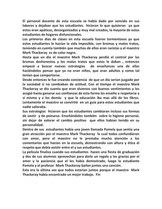 El personal docente de esta escuela se había dado por vencido en sus
labores y dejaban que los estudiantes hicieran lo que quisieran ya que
estos eran apáticos, desorganizados y muy mal creados, la mayoría de estos
estudiantes de hogares disfuncionales.
Los primeros días de clases en esta escuela fueron tormentosos ya que
estos estudiantes le hacían la vida imposible, con bromas y malos tratos,
teniendo en cuenta también que muchos de ellos eran racistas y el maestro
Mark Thackeray es de color negro.
Hasta que un día el maestro Mark Thackeray perdió el control por las
bromas deshonestas y los malos tratos que estos le daban , entonces
empezó a buscar nuevas estrategias de enseñanzas una de ellas
haciéndolos pensar que ya no eran niños, que eran adultos y como tal
tenían que comportarse.
Desde entonces le fue creando conciencia de que un día serian juzgado por
la sociedad si no cambiaban de actitud. Con el tiempo el maestro Mark
Thackeray se dio cuenta que eran alumnos con buenos sentimientos y los
acogió hasta ganarse sus confianzas de esta forma les enseño a respetarse a
si mismo y a los demás y que la educación iba mas allá de los libros.
Lentamente el maestro se convirtió en un guía para estos estudiantes que
nadie valoraba.
Sus estrategias hicieron que los estudiantes cambiaran incluso sus formas
de vestir y de peinarse. Enseñándoles también sobre la higiene personal,
sin dejar de valorar el cambio positivo que ellos habían tenido en su
personalidad.
Dentro de sus estudiantes había una joven llamada Pamela que sentía una
gran atracción por el maestro Mark Thackeray lo cual todos confundieron
con amor, pero el maestro no le prestaba mucha atención a los
comentarios que hacían en la escuela, demostrando con altura y ética el
respeto que debía existir entre el y sus estudiantes.
La película finaliza cuando sus estudiantes hacen una fiesta de graduación
y dos de sus alumnos aprovechan para darle un regalo y las gracias por el
amor y la paciencia que el les había demostrado, luego la estudiante
Pamela y el profesor Mark Thackeray bailan juntos una canción.
Esta era la última vez que todos estarían juntos porque el maestro Mark
Thackeray había encontrado un mejor trabajo. Fin
 