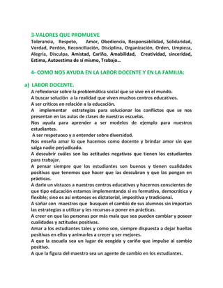3-VALORES QUE PROMUEVE
Tolerancia, Respeto, Amor, Obediencia, Responsabilidad, Solidaridad,
Verdad, Perdón, Reconciliación, Disciplina, Organización, Orden, Limpieza,
Alegría, Disculpa, Amistad, Cariño, Amabilidad, Creatividad, sinceridad,
Estima, Autoestima de sí mismo, Trabajo…
4- COMO NOS AYUDA EN LA LABOR DOCENTE Y EN LA FAMILIA:
a) LABOR DOCENTE.
A reflexionar sobre la problemática social que se vive en el mundo.
A buscar solución a la realidad que viven muchos centros educativos.
A ser críticos en relación a la educación.
A implementar estrategias para solucionar los conflictos que se nos
presentan en las aulas de clases de nuestras escuelas.
Nos ayuda para aprender a ser modelos de ejemplo para nuestros
estudiantes.
A ser respetuoso y a entender sobre diversidad.
Nos enseña amar lo que hacemos como docente y brindar amor sin que
salga nadie perjudicado.
A descubrir cuáles son las actitudes negativas que tienen los estudiantes
para trabajar.
A pensar siempre que los estudiantes son buenos y tienen cualidades
positivas que tenemos que hacer que las descubran y que las pongan en
prácticas.
A darle un vistazos a nuestros centros educativos y hacernos conscientes de
que tipo educación estamos implementando si es formativa, democrática y
flexible; sino es así entonces es dictatorial, impositiva y tradicional.
A soñar con maestros que busquen el cambio de sus alumnos sin importan
las estrategias a utilizar y los recursos a poner en prácticas.
A creer en que las personas por más mala que sea pueden cambiar y poseer
cualidades y actitudes positivas.
Amar a los estudiantes tales y como son, siempre dispuesta a dejar huellas
positivas en ellos y animarles a crecer y ser mejores.
A que la escuela sea un lugar de acogida y cariño que impulse al cambio
positivo.
A que la figura del maestro sea un agente de cambio en los estudiantes.
 