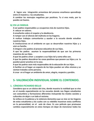 A lograr una integración armoniosa del proceso enseñanza aprendizaje
entre el maestro y los estudiantes.
A cambiar los mensajes negativos por positivos. Tu si eres malo, por tu
puedes ser bueno.
b) EN LA FAMILIA
A ser padres responsables y a ocuparnos más de nuestros hijos.
A educar en valores.
A enseñarles sobre el respeto y la obediencia.
A romper con el silencio del maltrato en los hogares.
A realizar trabajos comunitarios y ayudar a la escuela donde estudian
nuestros hijos.
A involucrarnos en el ambiente en que se desarrollan nuestros hijos y a
vivir en familia.
A integrar a los padres al proceso educativo de sus hijos.
A que los padres asuman la responsabilidad de que son los primeros
maestros de sus hijos.
A que los padres amen y acepten a sus hijos tal y como ellos son.
A que los padres descubran las cosas positivas que poseen sus hijos y se la
puedan poner practica en la casa.
A que los padres sean más responsables de la educación de sus hijos.
A facilitar en el hogar un espacio de los hijos puedan ser ellos mismos y se
sientan tratados como persona.
A crear en el hogar un ambiente de amor, alegría, respecto y perdón.
5- VALORACIÓN INDIVIDUAL SOBRE EL CONTENIDO.
1. CÁNDIDA PICHARDO BELLO
Considero que es un clásico del cine, donde muestra la realidad que se vive
en el mundo especialmente en las escuelas donde nos llegan estudiantes
con costumbres y formaciones diferentes incluyendo los niveles sociales y
culturales sin dejar a un lado el racismo.
Se enfoca en la pobreza y la violencia domestica que se vive en los hogares
de estos estudiantes y los cuales con su rebeldía muestran estos conflictos
en la personalidad, en el aula de clase. Es una película que promueve
cambios especialmente en estos tiempos sin dejar de mencionar todos los
 