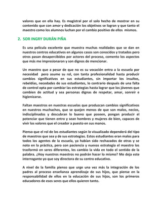 valores que en ella hay. Es magistral por el solo hecho de mostrar en su
contenido que con amor y dedicación los objetivos se logran y que tanto el
maestro como los alumnos luchan por el cambio positivo de ellos mismos.
2. SOR INGRY DURÁN PIÑA
Es una película excelente que muestra muchas realidades que se dan en
nuestros centros educativos en algunos casos son conocidos y tratados pero
otros pasan desapercibidos por actores del proceso, comento los aspectos
que más me impresionaron y son dignos de mencionar.
Un maestro que a pesar de que no es su vocación entra a la escuela por
necesidad pero asume su rol, con tanta profesionalidad hasta producir
cambios significativos en sus estudiantes, sin importar los insultos,
rebeldías, necedades de sus estudiantes, lo contrario después de una falta
de control opta por cambiar las estrategias hasta lograr que los jóvenes que
cambien de actitud y sea personas dignas de respetar, amar, sonreír e
higienizarse.
Faltan maestros en nuestras escuelas que produzcan cambios significativos
en nuestros muchachos, que se quejen menos de que son malos, necios,
indisciplinados y descubran lo bueno que poseen, pongan producir el
potenciar que tienen entro y sean hombres y mujeres de bien, capaces de
vivir los valores que el creador a puesto en sus manos.
Pienso que el rol de los estudiantes según lo visualizado dependerá del tipo
de maestros que sea y de sus estrategias. Estos estudiantes eran malos para
todos los agentes de la escuela, ya habían sido rechazados de otras y se
noto en la práctica, pero con paciencia y nuevas estrategia el maestro los
trasformó en seres diferentes, les cambio la vida en todo el sentido de la
palabra. ¿Hoy nuestros maestros no podrán hacer lo mismo? Me deja este
interrogante yo que soy directora de su centro educativo.
A nivel de la familia pienso que urge una vez más la integración de los
padres al proceso enseñanza aprendizaje de sus hijos, que piense en la
responsabilidad de ellos en la educación de sus hijos, son los primeros
educadores de esos seres que ellos quieren tanto.
 
