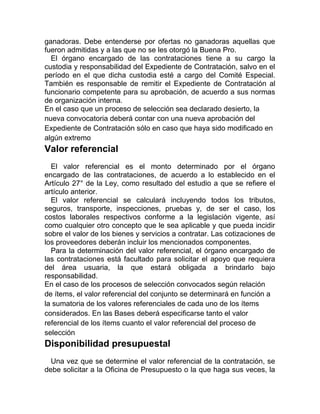 ganadoras. Debe entenderse por ofertas no ganadoras aquellas que
fueron admitidas y a las que no se les otorgó la Buena Pro.
El órgano encargado de las contrataciones tiene a su cargo la
custodia y responsabilidad del Expediente de Contratación, salvo en el
período en el que dicha custodia esté a cargo del Comité Especial.
También es responsable de remitir el Expediente de Contratación al
funcionario competente para su aprobación, de acuerdo a sus normas
de organización interna.
En el caso que un proceso de selección sea declarado desierto, la
nueva convocatoria deberá contar con una nueva aprobación del
Expediente de Contratación sólo en caso que haya sido modificado en
algún extremo
Valor referencial
El valor referencial es el monto determinado por el órgano
encargado de las contrataciones, de acuerdo a lo establecido en el
Artículo 27° de la Ley, como resultado del estudio a que se refiere el
artículo anterior.
El valor referencial se calculará incluyendo todos los tributos,
seguros, transporte, inspecciones, pruebas y, de ser el caso, los
costos laborales respectivos conforme a la legislación vigente, así
como cualquier otro concepto que le sea aplicable y que pueda incidir
sobre el valor de los bienes y servicios a contratar. Las cotizaciones de
los proveedores deberán incluir los mencionados componentes.
Para la determinación del valor referencial, el órgano encargado de
las contrataciones está facultado para solicitar el apoyo que requiera
del área usuaria, la que estará obligada a brindarlo bajo
responsabilidad.
En el caso de los procesos de selección convocados según relación
de ítems, el valor referencial del conjunto se determinará en función a
la sumatoria de los valores referenciales de cada uno de los ítems
considerados. En las Bases deberá especificarse tanto el valor
referencial de los ítems cuanto el valor referencial del proceso de
selección
Disponibilidad presupuestal
Una vez que se determine el valor referencial de la contratación, se
debe solicitar a la Oficina de Presupuesto o la que haga sus veces, la
 