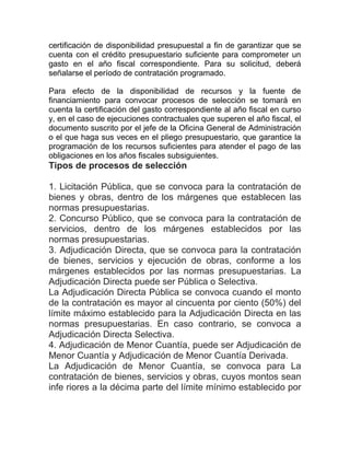 certificación de disponibilidad presupuestal a fin de garantizar que se
cuenta con el crédito presupuestario suficiente para comprometer un
gasto en el año fiscal correspondiente. Para su solicitud, deberá
señalarse el período de contratación programado.
Para efecto de la disponibilidad de recursos y la fuente de
financiamiento para convocar procesos de selección se tomará en
cuenta la certificación del gasto correspondiente al año fiscal en curso
y, en el caso de ejecuciones contractuales que superen el año fiscal, el
documento suscrito por el jefe de la Oficina General de Administración
o el que haga sus veces en el pliego presupuestario, que garantice la
programación de los recursos suficientes para atender el pago de las
obligaciones en los años fiscales subsiguientes.
Tipos de procesos de selección
1. Licitación Pública, que se convoca para la contratación de
bienes y obras, dentro de los márgenes que establecen las
normas presupuestarias.
2. Concurso Público, que se convoca para la contratación de
servicios, dentro de los márgenes establecidos por las
normas presupuestarias.
3. Adjudicación Directa, que se convoca para la contratación
de bienes, servicios y ejecución de obras, conforme a los
márgenes establecidos por las normas presupuestarias. La
Adjudicación Directa puede ser Pública o Selectiva.
La Adjudicación Directa Pública se convoca cuando el monto
de la contratación es mayor al cincuenta por ciento (50%) del
límite máximo establecido para la Adjudicación Directa en las
normas presupuestarias. En caso contrario, se convoca a
Adjudicación Directa Selectiva.
4. Adjudicación de Menor Cuantía, puede ser Adjudicación de
Menor Cuantía y Adjudicación de Menor Cuantía Derivada.
La Adjudicación de Menor Cuantía, se convoca para La
contratación de bienes, servicios y obras, cuyos montos sean
infe riores a la décima parte del límite mínimo establecido por
 