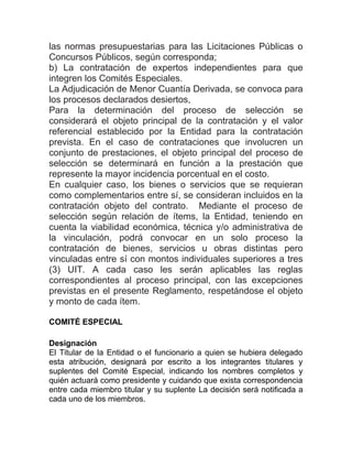 las normas presupuestarias para las Licitaciones Públicas o
Concursos Públicos, según corresponda;
b) La contratación de expertos independientes para que
integren los Comités Especiales.
La Adjudicación de Menor Cuantía Derivada, se convoca para
los procesos declarados desiertos,
Para la determinación del proceso de selección se
considerará el objeto principal de la contratación y el valor
referencial establecido por la Entidad para la contratación
prevista. En el caso de contrataciones que involucren un
conjunto de prestaciones, el objeto principal del proceso de
selección se determinará en función a la prestación que
represente la mayor incidencia porcentual en el costo.
En cualquier caso, los bienes o servicios que se requieran
como complementarios entre sí, se consideran incluidos en la
contratación objeto del contrato. Mediante el proceso de
selección según relación de ítems, la Entidad, teniendo en
cuenta la viabilidad económica, técnica y/o administrativa de
la vinculación, podrá convocar en un solo proceso la
contratación de bienes, servicios u obras distintas pero
vinculadas entre sí con montos individuales superiores a tres
(3) UIT. A cada caso les serán aplicables las reglas
correspondientes al proceso principal, con las excepciones
previstas en el presente Reglamento, respetándose el objeto
y monto de cada ítem.
COMITÉ ESPECIAL
Designación
El Titular de la Entidad o el funcionario a quien se hubiera delegado
esta atribución, designará por escrito a los integrantes titulares y
suplentes del Comité Especial, indicando los nombres completos y
quién actuará como presidente y cuidando que exista correspondencia
entre cada miembro titular y su suplente La decisión será notificada a
cada uno de los miembros.
 