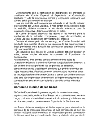 Conjuntamente con la notificación de designación, se entregará al
presidente del Comité Especial el Expediente de Contratación
aprobado y toda la información técnica y económica necesaria que
pudiera servir para cumplir el encargo.
Una vez recibida la documentación señalada en el párrafo anterior,
el presidente del Comité Especial, a más tardar al día siguiente hábil
de recibida, deberá convocar a los demás miembros para la
instalación respectiva, dejando constancia en actas.
El Comité Especial elaborará las Bases y las elevará para la
aprobación de la autoridad competente. Luego de aprobadas, el
Comité Especial dispondrá la convocatoria del proceso.
Durante el desempeño de su encargo, el Comité Especial está
facultado para solicitar el apoyo que requiera de las dependencias o
áreas pertinentes de la Entidad, las que estarán obligadas a brindarlo
bajo responsabilidad.
Los acuerdos que adopte el Comité Especial deberán constar en
actas, cuyas copias deberán incorporarse al Expediente de
Contratación.
Para tal efecto, toda Entidad contará con un libro de actas de
Licitaciones Públicas, Concursos Públicos y Adjudicaciones Directas, o
con un libro de actas por cada tipo de proceso de selección,
debidamente foliado y legalizado, el mismo que podrá ser llevado en
hojas mecanizadas. Facultativamente, también podrá incluir las actas
de las Adjudicaciones de Menor Cuantía o contar con un libro de actas
para este tipo de procesos de selección. El órgano encargado de las
contrataciones será el responsable de la custodia de los indicados
libros.
Contenido mínimo de las bases
El Comité Especial o el órgano encargado de las contrataciones,
según corresponda, elaborará las Bases del proceso de selección a su
cargo, conforme a lo establecido en el artículo anterior y la información
técnica y económica contenida en el Expediente de Contratación
las Bases deberán consignar el límite superior para determinar la
admisión de la propuesta económica, el cual corresponde al cien por
ciento (100%) del valor referencial en los procesos para la contratación
de bienes, servicios y consultoría de obras, y al ciento diez por ciento
 