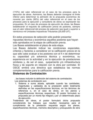 (110%) del valor referencial en el caso de los procesos para la
ejecución de obras. Asimismo, las Bases deberán consignar el límite
inferior para determinar la admisión de la propuesta económica de
noventa por ciento (90%) del valor referencial en el caso de los
procesos para la ejecución y consultoría de obras se expresarán las
propuestas. En el caso de procesos de ejecución de obras, las Bases
establecerán el requisito de calificación previa de postores, siempre
que el valor referencial del proceso de selección sea igual o superior a
veinticinco mil Unidades Impositivas Tributarias (25,000 UIT).
En estos procesos de selección sólo podrán presentar
ropuestas técnica y económica aquellos postores que hayan
sido aprobados en la etapa de calificación previa.
Las Bases establecerán el plazo de esta etapa.
Las Bases deberán indicar las condiciones especiales,
criterios y factores a considerar en la calificación previa en la
que sólo cabe evaluar a los postores con el fi n de determinar
su capacidad y/o solvencia técnica y económica, su
experiencia en la actividad y en la ejecución de prestaciones
similares y, de ser el caso, quipamiento y/o infraestructura
física y de soporte en relación con la obra por contratar. El
OSCE emitirá una directiva que establezca las normas
complementarias para la calificación previa.
Sistemas de Contratación
, las bases incluirán la definición del sistema de contratación.
Los sistemas de contratación son:
1. Sistema a suma alzada, aplicable cuando las cantidades,
magnitudes y calidades de la prestación estén totalmente
definidas en las especificaciones técnicas, en los términos de
referencia o, en el caso de obras, en los planos y
especificaciones técnicas respectivas. El postor formulará su
propuesta por un monto fijo integral y por un determinado plazo
de ejecución.
Tratándose de obras, el postor formulará dicha propuesta
considerando los trabajos que resulten necesarios para el
cumplimiento de la prestación requerida según los planos,
especificaciones técnicas, memoria descriptiva y presupuesto de obra
 