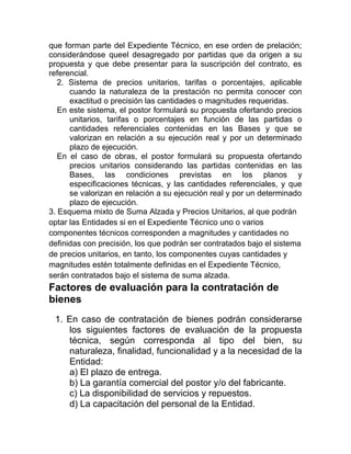 que forman parte del Expediente Técnico, en ese orden de prelación;
considerándose queel desagregado por partidas que da origen a su
propuesta y que debe presentar para la suscripción del contrato, es
referencial.
2. Sistema de precios unitarios, tarifas o porcentajes, aplicable
cuando la naturaleza de la prestación no permita conocer con
exactitud o precisión las cantidades o magnitudes requeridas.
En este sistema, el postor formulará su propuesta ofertando precios
unitarios, tarifas o porcentajes en función de las partidas o
cantidades referenciales contenidas en las Bases y que se
valorizan en relación a su ejecución real y por un determinado
plazo de ejecución.
En el caso de obras, el postor formulará su propuesta ofertando
precios unitarios considerando las partidas contenidas en las
Bases, las condiciones previstas en los planos y
especificaciones técnicas, y las cantidades referenciales, y que
se valorizan en relación a su ejecución real y por un determinado
plazo de ejecución.
3. Esquema mixto de Suma Alzada y Precios Unitarios, al que podrán
optar las Entidades si en el Expediente Técnico uno o varios
componentes técnicos corresponden a magnitudes y cantidades no
definidas con precisión, los que podrán ser contratados bajo el sistema
de precios unitarios, en tanto, los componentes cuyas cantidades y
magnitudes estén totalmente definidas en el Expediente Técnico,
serán contratados bajo el sistema de suma alzada.
Factores de evaluación para la contratación de
bienes
1. En caso de contratación de bienes podrán considerarse
los siguientes factores de evaluación de la propuesta
técnica, según corresponda al tipo del bien, su
naturaleza, finalidad, funcionalidad y a la necesidad de la
Entidad:
a) El plazo de entrega.
b) La garantía comercial del postor y/o del fabricante.
c) La disponibilidad de servicios y repuestos.
d) La capacitación del personal de la Entidad.
 