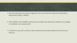  Este procedimiento se basa en algoritmos de reconstrucción adyuvante dedicados,
destacando SENSE y SMASH.
 Tanto SMASH como SENSE reconstruyen los datos que faltan para obtener una imagen
sin artefactos de solapamiento.
 La forma en que esto se lleva a cabo representa la principal diferencia entre las dos
técnicas.
 