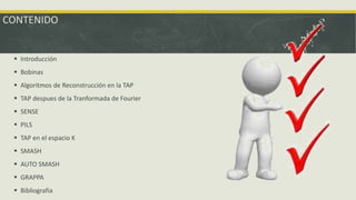 CONTENIDO
 Introducción
 Bobinas
 Algoritmos de Reconstrucción en la TAP
 TAP despues de la Tranformada de Fourier
 SENSE
 PILS
 TAP en el espacio K
 SMASH
 AUTO SMASH
 GRAPPA
 Bibliografia
 