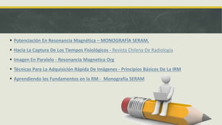  Potenciación En Resonancia Magnética – MONOGRAFÍA SERAM.
 Hacia La Captura De Los Tiempos Fisiológicos - Revista Chilena De Radiología
 Imagen En Paralelo - Resonancia Magnetica Org
 Técnicas Para La Adquisición Rápida De Imágenes - Principios Básicos De La IRM
 Aprendiendo los Fundamentos en la RM - Monografía SERAM
 