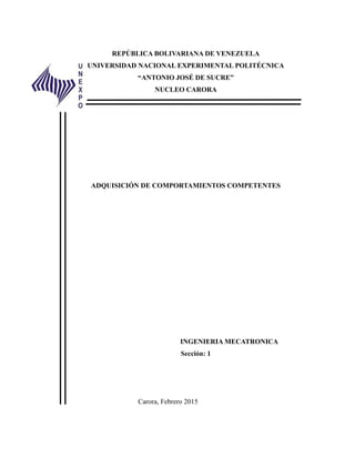 REPÚBLICA BOLIVARIANA DE VENEZUELA
UNIVERSIDAD NACIONAL EXPERIMENTAL POLITÉCNICA
“ANTONIO JOSÉ DE SUCRE”
NUCLEO CARORA
ADQUISICIÓN DE COMPORTAMIENTOS COMPETENTES
INGENIERIA MECATRONICA
Sección: 1
Carora, Febrero 2015
 