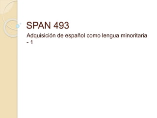 SPAN 493
Adquisición de español como lengua minoritaria
- 1
 