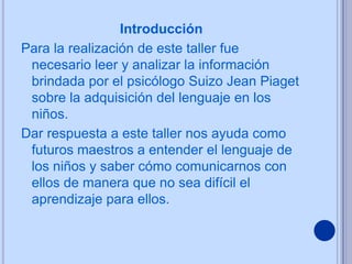 Introducción
Para la realización de este taller fue
 necesario leer y analizar la información
 brindada por el psicólogo Suizo Jean Piaget
 sobre la adquisición del lenguaje en los
 niños.
Dar respuesta a este taller nos ayuda como
 futuros maestros a entender el lenguaje de
 los niños y saber cómo comunicarnos con
 ellos de manera que no sea difícil el
 aprendizaje para ellos.
 