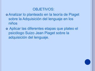 OBJETIVOS:
 Analizar lo planteado en la teoría de Piaget
  sobre la Adquisición del lenguaje en los
  niños
 Aplicar las diferentes etapas que plateo el
  psicólogo Suizo Jean Piaget sobre la
  adquisición del lenguaje.
 