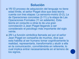 Solución
 1R/ El proceso de adquisición del lenguaje no tiene
  edad límite, el señor Piaget dice que esta teoría
  cuenta con tres etapas: La sensorio-motriz (0-2), La
  de Operaciones concretas (2-11) y la etapa de Las
  Operaciones Formales (11 en adelante). Esta
  teoría en conjunto a otras le da una gran
  connotación a Jean Piaget llegando a ser
  considerado el psicólogo más importante del siglo
  veinte.
 2R/ La función simbólica llamada así por el señor
  Jean Piaget en compañía de muchos, dice que
  esta habilita al ser humano tomar cognitivamente la
  realidad, representarla, transformarla y aludir a ella
  en la comunicación, convirtiéndola en referente, lo
  cual implica entrar necesariamente en el terreno de
  los signos,
 