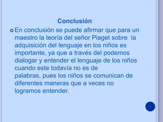 Conclusión
 En conclusión se puede afirmar que para un
  maestro la teoría del señor Piaget sobre la
  adquisición del lenguaje en los niños es
  importante, ya que a través del podemos
  dialogar y entender el lenguaje de los niños
  cuando este todavía no es de
  palabras, pues los niños se comunican de
  diferentes maneras que a veces no
  logramos entender.
 