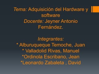 Tema: Adquisición del Hardware y
software
Docente: Jeyner Antonio
Fernández.
Integrantes:
* Alburuqueque Temoche, Juan
* Valladolid Rivas, Manuel
*Ordinola Escribano, Jean
*Leonardo Zabaleta , David
 