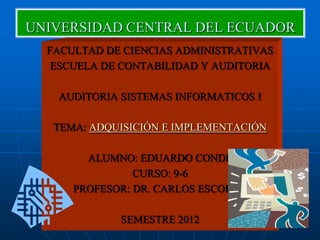 UNIVERSIDAD CENTRAL DEL ECUADOR
  FACULTAD DE CIENCIAS ADMINISTRATIVAS
   ESCUELA DE CONTABILIDAD Y AUDITORIA

   AUDITORIA SISTEMAS INFORMATICOS I

   TEMA: ADQUISICIÓN E IMPLEMENTACIÓN

        ALUMNO: EDUARDO CONDE
                CURSO: 9-6
      PROFESOR: DR. CARLOS ESCOBAR

             SEMESTRE 2012
 