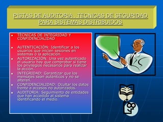 PISTAS DE AUDITORIA . TECNICAS DE SEGURIDAD
            PARA SISTEMAS DISTRIBUIDOS

    TÉCNICAS DE INTEGRIDAD Y
     CONFIDENCIALIDAD

    AUTENTICACIÓN: Identificar a los
     usuarios que inicien sesiones en
     sistemas o la aplicación.
    AUTORIZACIÓN: Una vez autenticado
     el usuario hay que comprobar si tiene
     los privilegios necesarios para realizar
     la acción.
    INTEGRIDAD: Garantizar que los
     mensajes sean auténticos y no se
     alteren.
    CONFIDENCIALIDAD: Ocultar los datos
     frente a accesos no autorizados.
    AUDITORIA: Seguimiento de entidades
     que han accedido al sistema
     identificando el medio.
 