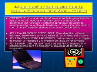 AI3 ADQUISICIÓN Y MANTENIMIENTO DE LA
    INFRAESTRUCTURA TECNOLÓGICA – PROCESO

   OBJETIVO. Proporcionar las plataformas apropiadas para soportar
    aplicaciones de negocios originadas de una evaluación del
    desempeño del hardware y software apropiada; provisión de
    mantenimiento preventivo de hardware e instalación, seguridad y
    control del software del sistema y toma en consideración:

   AI3.1 EVALUACION DE TECNOLOGIA; Para identificar el impacto
    del nuevo hardware o software sobre el rendimiento del sistema.
   AI3.2 MANTENIMIENTO PREVENTIVO; Del hardware con el objeto
    de reducir la frecuencia y el impacto de fallas de rendimiento.
   AI3.3 SEGURIDAD DEL SOFTWARE DE SISTEMA; Instalación y
    mantenimiento para no arriesgar la seguridad de los datos y
    programas
 