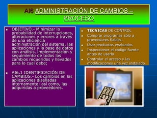 AI6 ADMINISTRACIÓN DE CAMBIOS –
                      PROCESO
   OBJETIVO.- Minimizar la              TECNICAS DE CONTROL
    probabilidad de interrupciones,
    alteraciones y errores a través      Comprar programas sólo a
    de una eficiencia                     proveedores fiables.
    administración del sistema, las      Usar productos evaluados
    aplicaciones y la base de datos      Inspeccionar el código fuente
    con análisis, implementación y
    seguimiento de todos los              antes de usarlo
    cambios requeridos y llevados        Controlar el acceso y las
    para lo cual debe;                    modificaciones una vez instalado

   AI6.1 IDENTIFICACIÓN DE
    CAMBIOS.- Los cambios en las
    aplicaciones diseñadas
    internamente; así como, las
    adquiridas a proveedores.
 