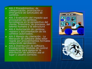    AI6.2 Procedimientos; de
    categorización, priorización y
    emergencia de solicitudes de
    cambios.
   AI6.3 Evaluación del impacto que
    provocaran los cambios;
    tecnológicos en la perspectiva del
    cliente, financiera, de procesos, del
    talento humano y la estructura
   AI6.4 Autorización de cambios;
    registro y documentación de los
    cambios autorizados.
   AI6.5 Manejo de Liberación. La
    liberación de software debe estar
    regida por procedimientos formales
    asegurando aprobación.
   AI6.6 Distribución de software.
    Estableciendo medidas de control
    especificas para asegurar la
    distribución de software sea el
    lugar y usuario correcto.
 