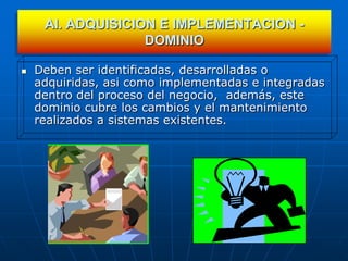 AI. ADQUISICION E IMPLEMENTACION -
                   DOMINIO

   Deben ser identificadas, desarrolladas o
    adquiridas, asi como implementadas e integradas
    dentro del proceso del negocio, además, este
    dominio cubre los cambios y el mantenimiento
    realizados a sistemas existentes.
 