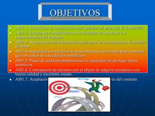 OBJETIVOS
   AI01.1. Definición de información para aprobar un proyecto de desarrollo.
   AI01.2. Estudio de Factibilidad con la finalidad de satisfacer los
    requerimientos del negocio.
   AI01.3. Arquitectura de Información para tener en consideración el modelo
    de datos
   AI01.4. Seguridad con relación de costo-beneficio favorable para controlar
    que los costos no excedan los beneficios.
   AI01.5. Pistas de auditoria proporcionar la capacidad de proteger datos
    sensitivos.
   AI01.6. Contratación de terceros con el objeto de adquirir productos con
    buena calidad y excelente estado.
   AI01.7. Aceptación de instalaciones y Tecnología a través del contrato.
 