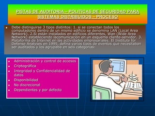PISTAS DE AUDITORIA – POLITICAS DE SEGURIDAD PARA
                   SISTEMAS DISTRIBUIDOS – PROCESO

       Debe distinguirse 3 tipos distintos: 1. si se conectan todos los
        computadores dentro de un mismo edificio se denomina LAN (Local Area
        Network). 2.Si están instalados en edificios diferentes, Wan (Wide Area
        Network) estableciendo lacomunicación en un esquema cliente-servidor. 3.
        Plataforma de Internet en las actividades empresariales. El Institute for
        Defense Analyses en 1995, defina varios tipos de eventos que necesitaban
        ser auditados y los agrupaba en seis categorias:



        Administración y control de accesos
        Criptográfica
        Integridad y Confidencialidad de
         datos
        Disponibilidad
        No discrecional
        Dependientes y por defecto
 