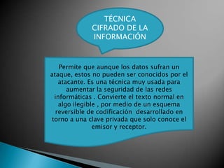 TÉCNICA
             CIFRADO DE LA
             INFORMACIÓN


   Permite que aunque los datos sufran un
ataque, estos no pueden ser conocidos por el
   atacante. Es una técnica muy usada para
      aumentar la seguridad de las redes
 informáticas . Convierte el texto normal en
   algo ilegible , por medio de un esquema
  reversible de codificación desarrollado en
torno a una clave privada que solo conoce el
               emisor y receptor.
 