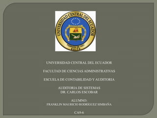 UNIVERSIDAD CENTRAL DEL ECUADOR

FACULTAD DE CIENCIAS ADMINISTRATIVAS

ESCUELA DE CONTABILIDAD Y AUDITORIA

       AUDITORIA DE SISTEMAS
        DR. CARLOS ESCOBAR

              ALUMNO:
 FRANKLIN MAURICIO RODRÍGUEZ SIMBAÑA

               CA9-6
 