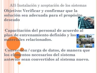 AI5 Instalación y aceptación de los sistemas
Objetivo: Verificar y confirmar que la
solución sea adecuada para el propósito
deseado

•Capacitación del personal de acuerdo al
plan de entrenamiento definido y los
materiales relacionados.

•Conversión / carga de datos, de manera que
los elementos necesarios del sistema
anterior sean convertidos al sistema nuevo.
 
