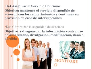 •Ds4Asegurar el Servicio Continuo
Objetivo: mantener el servicio disponible de
acuerdo con los requerimientos y continuar su
provisión en caso de interrupciones

•Ds5Garantizar la seguridad de sistemas
Objetivo: salvaguardar la información contra uso
no autorizados, divulgación, modificación, daño o
pérdida




                              MONITORE
                              O
 