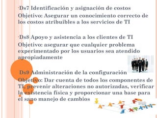 •Ds7 Identificación y asignación de costos
Objetivo: Asegurar un conocimiento correcto de
los costos atribuibles a los servicios de TI

•Ds8Apoyo y asistencia a los clientes de TI
Objetivo: asegurar que cualquier problema
experimentado por los usuarios sea atendido
apropiadamente

•Ds9 Administración de la configuración
Objetivo: Dar cuenta de todos los componentes de
TI, prevenir alteraciones no autorizadas, verificar
la existencia física y proporcionar una base para
el sano manejo de cambios
 