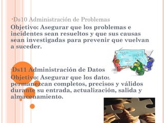 •Ds10 Administración de Problemas
Objetivo: Asegurar que los problemas e
incidentes sean resueltos y que sus causas
sean investigadas para prevenir que vuelvan
a suceder.


•Ds11Administración de Datos
Objetivo: Asegurar que los datos
permanezcan completos, precisos y válidos
durante su entrada, actualización, salida y
almacenamiento.
 