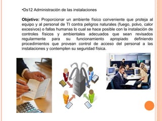 •Ds12 Administración de las instalaciones

Objetivo: Proporcionar un ambiente físico conveniente que proteja al
equipo y al personal de TI contra peligros naturales (fuego, polvo, calor
excesivos) o fallas humanas lo cual se hace posible con la instalación de
controles físicos y ambientales adecuados que sean revisados
regularmente      para  su    funcionamiento     apropiado     definiendo
procedimientos que provean control de acceso del personal a las
instalaciones y contemplen su seguridad física.
 