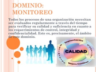 DOMINIO:
  MONITOREO
Todos los procesos de una organización necesitan
ser evaluados regularmente a través del tiempo
para verificar su calidad y suficiencia en cuanto a
los requerimientos de control, integridad y
confidencialidad. Este es, precisamente, el ámbito
de este dominio.
 