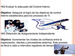 •M2 Evaluar lo adecuado del Control Interno

Objetivo: Asegurar el logro de los objetivos de control
interno establecidos para los procesos de TI.




•M3 Obtención de Aseguramiento Independiente

Objetivo: Incrementar los niveles de confianza entre la
organización, clientes y proveedores externos. Este proceso
se lleva a cabo a intervalos regulares de tiempo.
 