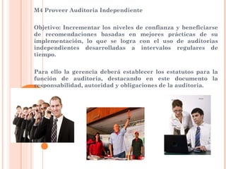 M4 Proveer Auditoria Independiente


Objetivo: Incrementar los niveles de confianza y beneficiarse
de recomendaciones basadas en mejores prácticas de su
implementación, lo que se logra con el uso de auditorias
independientes desarrolladas a intervalos regulares de
tiempo.


Para ello la gerencia deberá establecer los estatutos para la
función de auditoria, destacando en este documento la
responsabilidad, autoridad y obligaciones de la auditoria.
 
