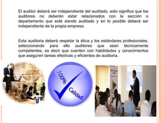 El auditor deberá ser independiente del auditado, esto significa que los
auditores no deberán estar relacionados con la sección o
departamento que esté siendo auditado y en lo posible deberá ser
independiente de la propia empresa.


Esta auditoria deberá respetar la ética y los estándares profesionales,
seleccionando para ello auditores que sean técnicamente
competentes, es decir que cuenten con habilidades y conocimientos
que aseguren tareas efectivas y eficientes de auditoria.
 