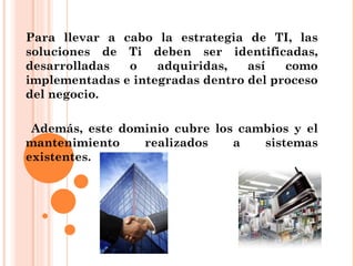 Para llevar a cabo la estrategia de TI, las
soluciones de Ti deben ser identificadas,
desarrolladas  o    adquiridas,   así   como
implementadas e integradas dentro del proceso
del negocio.

 Además, este dominio cubre los cambios y el
mantenimiento    realizados    a   sistemas
existentes.
 