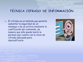 TÉCNICA CIFRADO DE INFORMACIÓN


   El cifrado es un método que permite
    aumentar la seguridad de un
    mensaje o de un archivo mediante la
    codificación del contenido, de
    manera que sólo pueda leerlo la
    persona que cuente con la clave de
    cifrado adecuada para
    descodificarlo
 