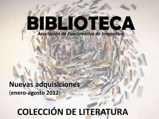 BIBLIOTECA
          Asociación de Funcionarios de Impositiva




Nuevas adquisiciones
(enero-agosto 2012)


   COLECCIÓN DE LITERATURA
 