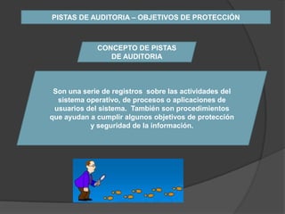 PISTAS DE AUDITORIA – OBJETIVOS DE PROTECCIÓN



             CONCEPTO DE PISTAS
                DE AUDITORIA



 Son una serie de registros sobre las actividades del
  sistema operativo, de procesos o aplicaciones de
 usuarios del sistema. También son procedimientos
que ayudan a cumplir algunos objetivos de protección
           y seguridad de la información.
 