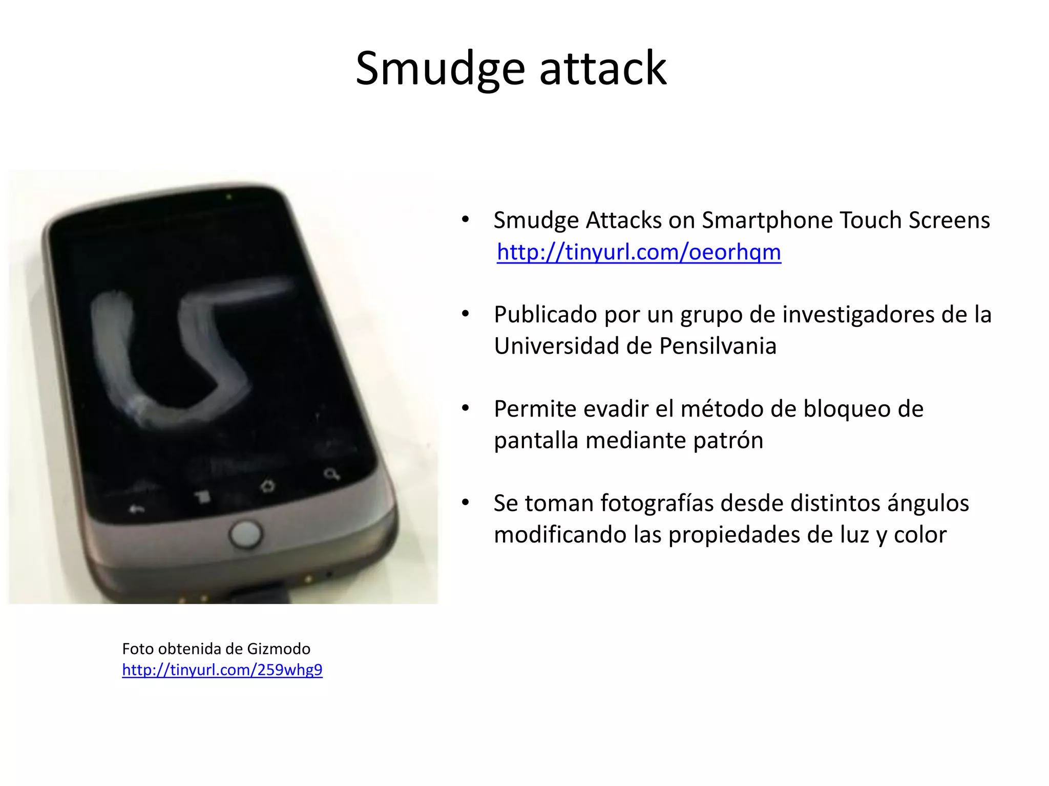 Smudge attack
• Smudge Attacks on Smartphone Touch Screens
http://tinyurl.com/oeorhqm
• Publicado por un grupo de investigadores de la
Universidad de Pensilvania
• Permite evadir el método de bloqueo de
pantalla mediante patrón
• Se toman fotografías desde distintos ángulos
modificando las propiedades de luz y color
Foto obtenida de Gizmodo
http://tinyurl.com/259whg9
 