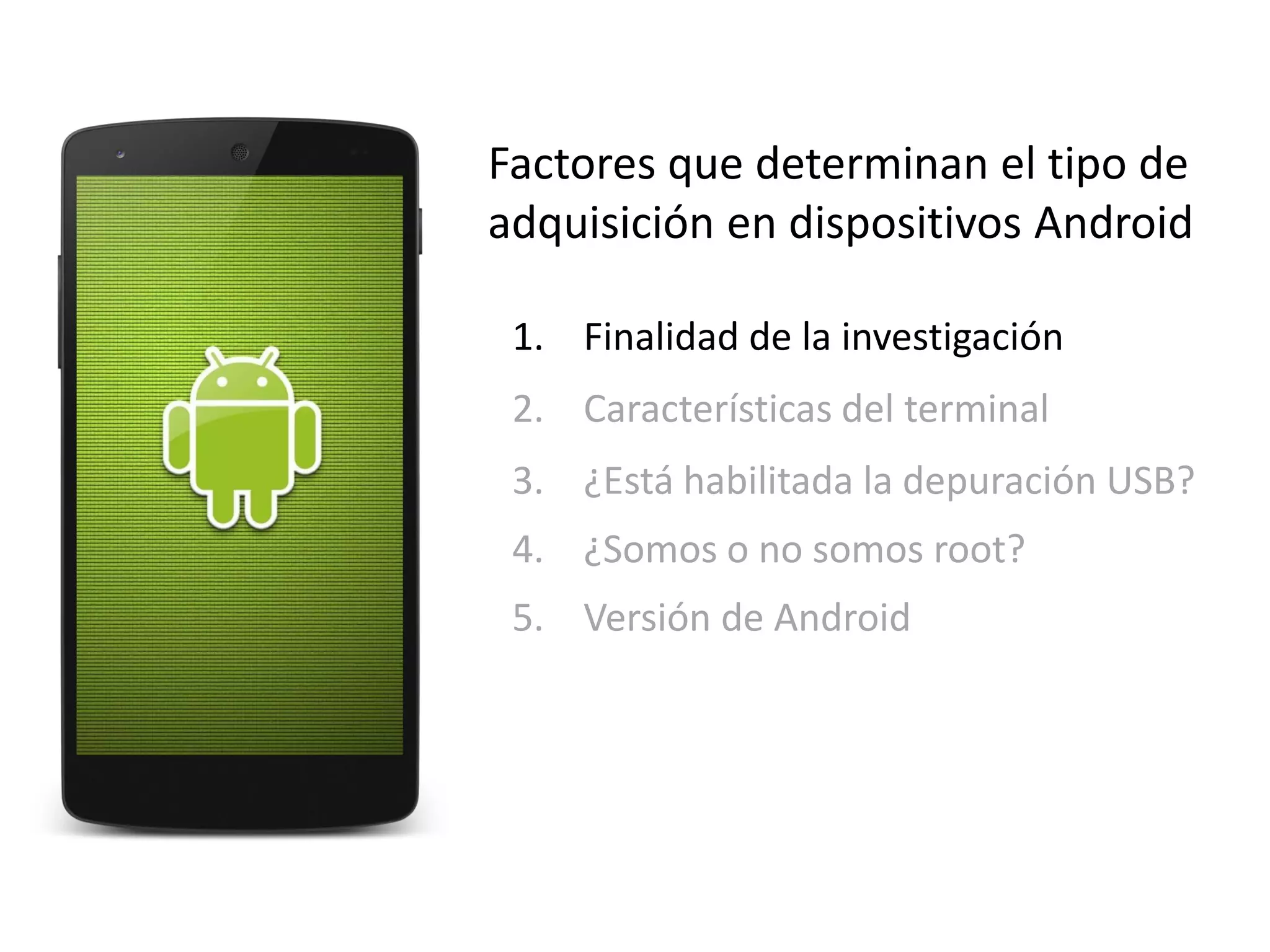 Factores que determinan el tipo de
adquisición en dispositivos Android
1. Finalidad de la investigación
2. Características del terminal
3. ¿Está habilitada la depuración USB?
4. ¿Somos o no somos root?
5. Versión de Android
 