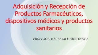 Adquisición y Recepción de
Productos Farmacéuticos,
dispositivos médicos y productos
sanitarios
PROFESORA: MIRIAM HERNANDEZ
 
