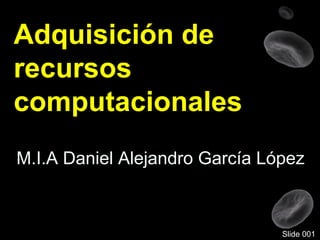 Adquisición de
recursos
computacionales
M.I.A Daniel Alejandro García López
Slide 001
 